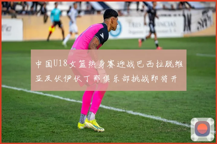 中国U18女篮热身赛迎战巴西拉脱维亚及伏伊伏丁那俱乐部挑战即将开启