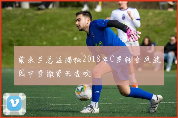 前米兰总监揭秘2018年C罗转会风波因中资撤资而告吹