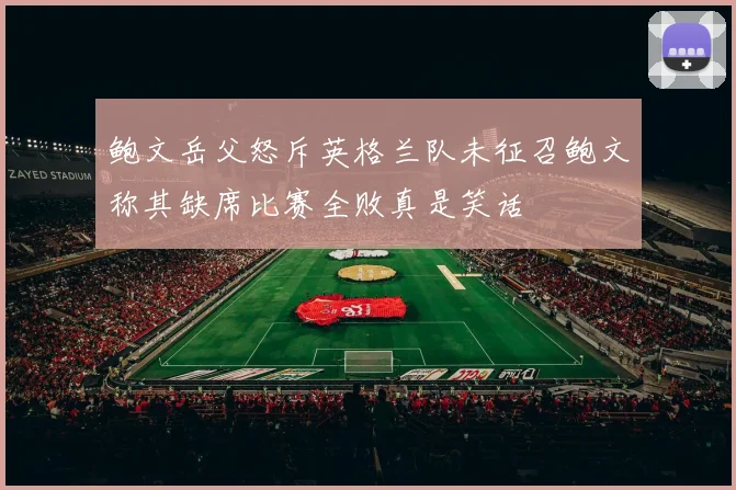鲍文岳父怒斥英格兰队未征召鲍文称其缺席比赛全败真是笑话