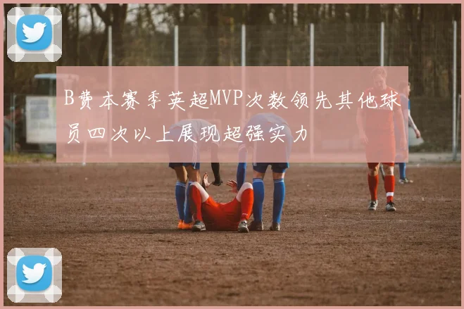B费本赛季英超MVP次数领先其他球员四次以上展现超强实力