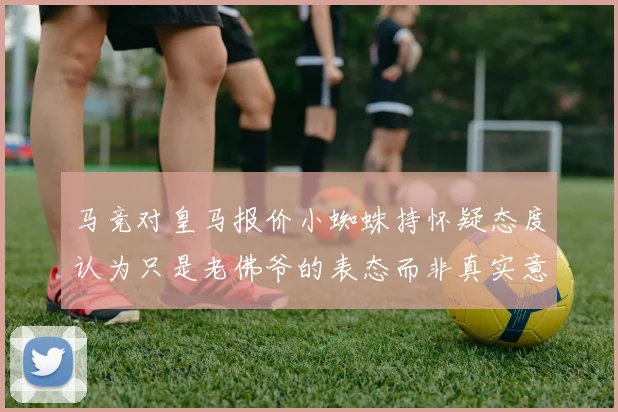 马竞对皇马报价小蜘蛛持怀疑态度认为只是老佛爷的表态而非真实意图