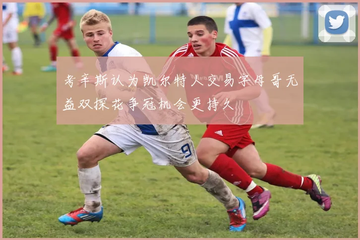 考辛斯认为凯尔特人交易字母哥无益双探花争冠机会更持久