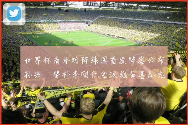 世界杯南非对阵韩国首发阵容公布孙兴慜替补李刚仁金玟哉黄喜灿先发