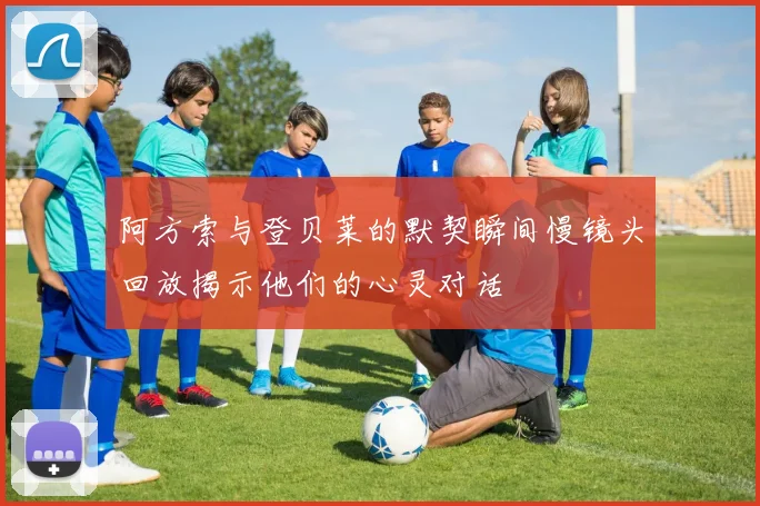 阿方索与登贝莱的默契瞬间慢镜头回放揭示他们的心灵对话