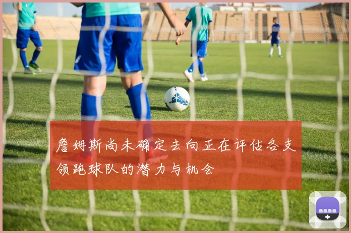 詹姆斯尚未确定去向正在评估各支领跑球队的潜力与机会