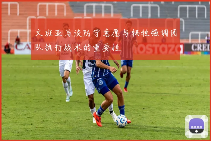 文班亚马谈防守意愿与牺牲强调团队执行战术的重要性