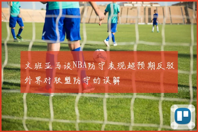 文班亚马谈NBA防守表现超预期反驳外界对联盟防守的误解