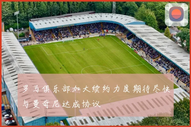 罗马俱乐部加大续约力度期待尽快与曼奇尼达成协议