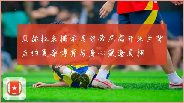 贝赫拉米揭示马尔蒂尼离开米兰背后的复杂博弈与身心疲惫真相