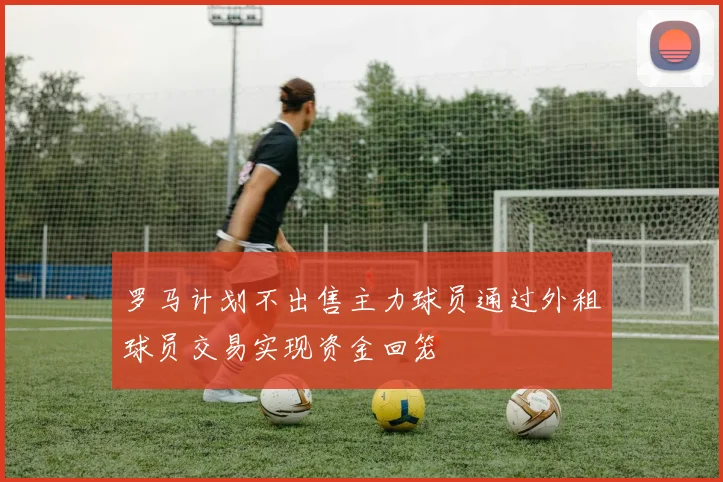 罗马计划不出售主力球员通过外租球员交易实现资金回笼