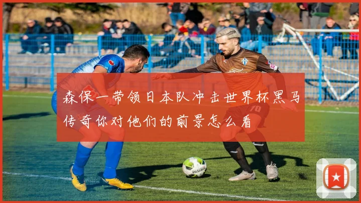 森保一带领日本队冲击世界杯黑马传奇你对他们的前景怎么看