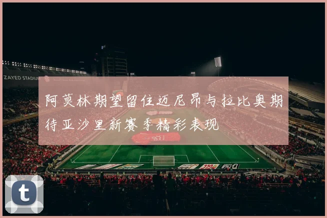 阿莫林期望留住迈尼昂与拉比奥期待亚沙里新赛季精彩表现