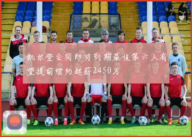 凯尔登合同即将到期最佳第六人有望提前续约起薪2450万