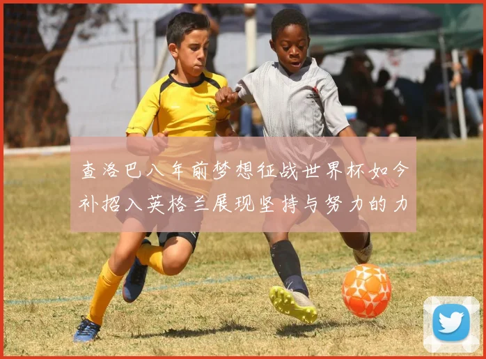查洛巴八年前梦想征战世界杯如今补招入英格兰展现坚持与努力的力量