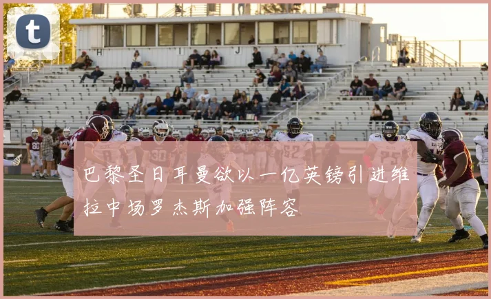 巴黎圣日耳曼欲以一亿英镑引进维拉中场罗杰斯加强阵容