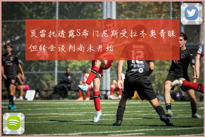 莫雷托透露S希门尼斯受拉齐奥青睐但转会谈判尚未开始